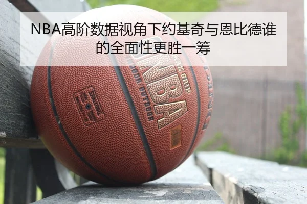 NBA高阶数据视角下约基奇与恩比德谁的全面性更胜一筹
