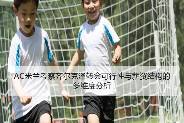 AC米兰考察齐尔克泽转会可行性与薪资结构的多维度分析