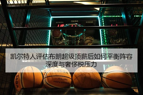 凯尔特人评估布朗超级顶薪后如何平衡阵容深度与奢侈税压力
